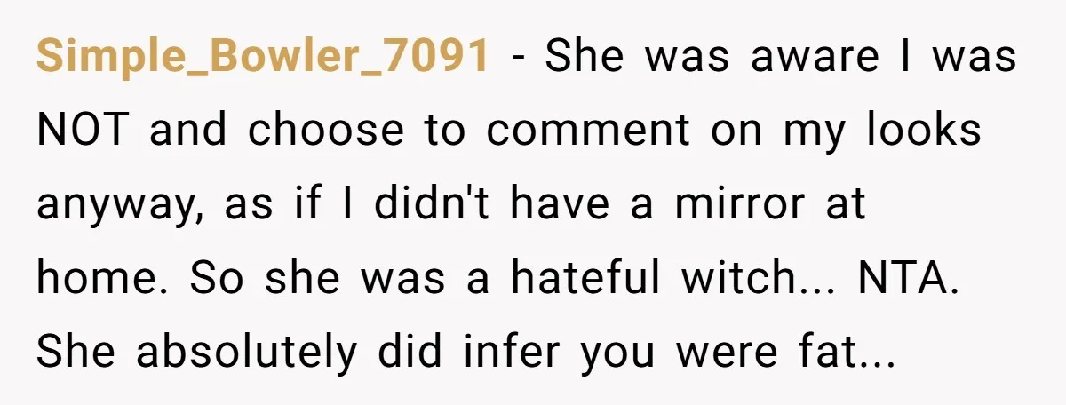 Simple_Bowler_7091 − She was aware I was NOT and choose to comment on my looks anyway, as if I didn't have a mirror at home. So she was a hateful...