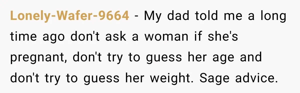 Lonely-Wafer-9664 − My dad told me a long time ago don't ask a woman if she's pregnant, don't try to guess her age and don't try to guess her weight....