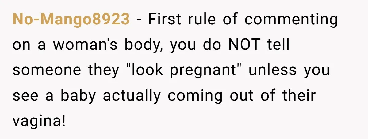 No-Mango8923 − First rule of commenting on a woman's body, you do NOT tell someone they "look pregnant" unless you see a baby actually coming out of their vagina!