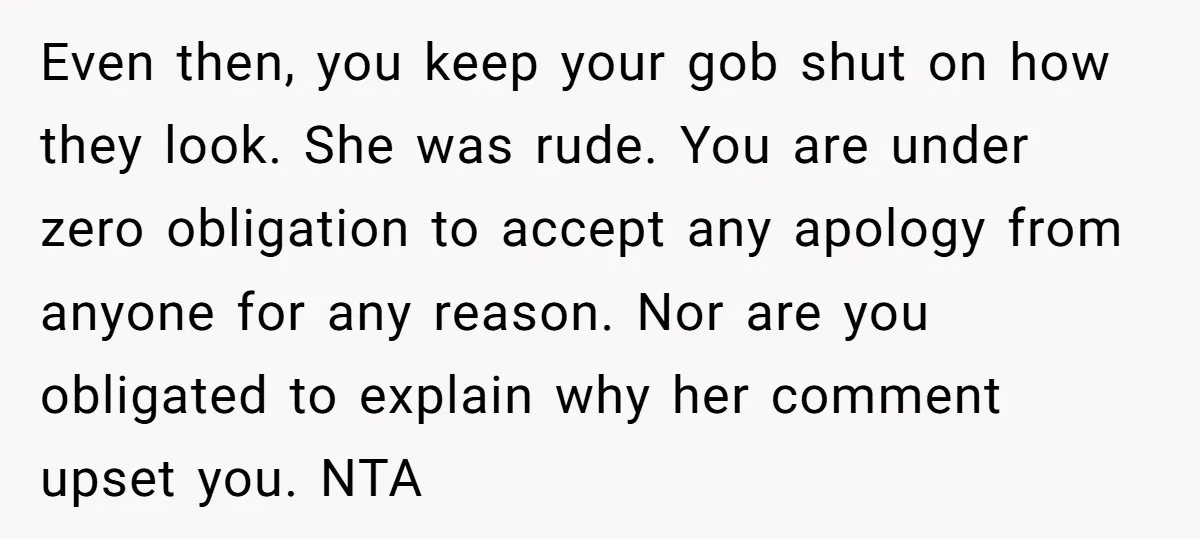 Even then, you keep your gob shut on how they look. She was rude. You are under zero obligation to accept any apology from anyone for any reason. Nor are...