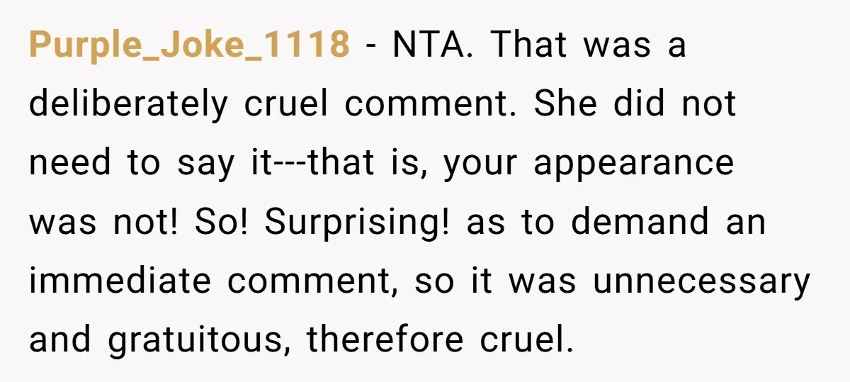 Purple_Joke_1118 − NTA. That was a deliberately cruel comment. She did not need to say it---that is, your appearance was not! So! Surprising! as to demand an immediate comment, so...