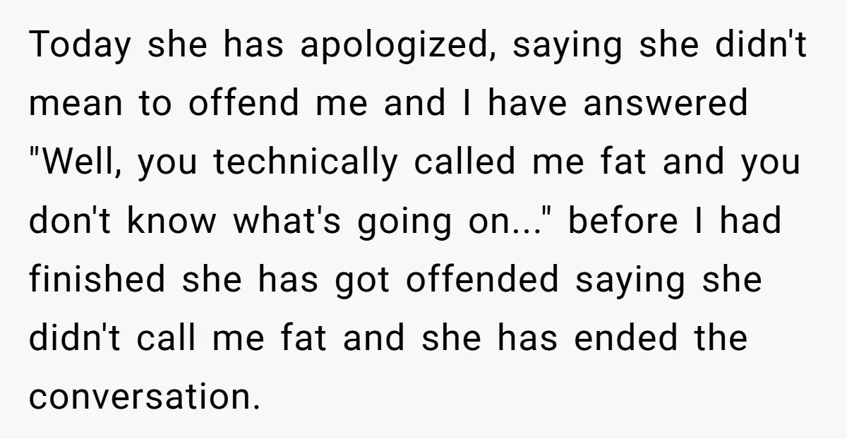 Today she has apologized, saying she didn't mean to offend me and I have answered "Well, you technically called me fat and you don't know what's going on..." before I...