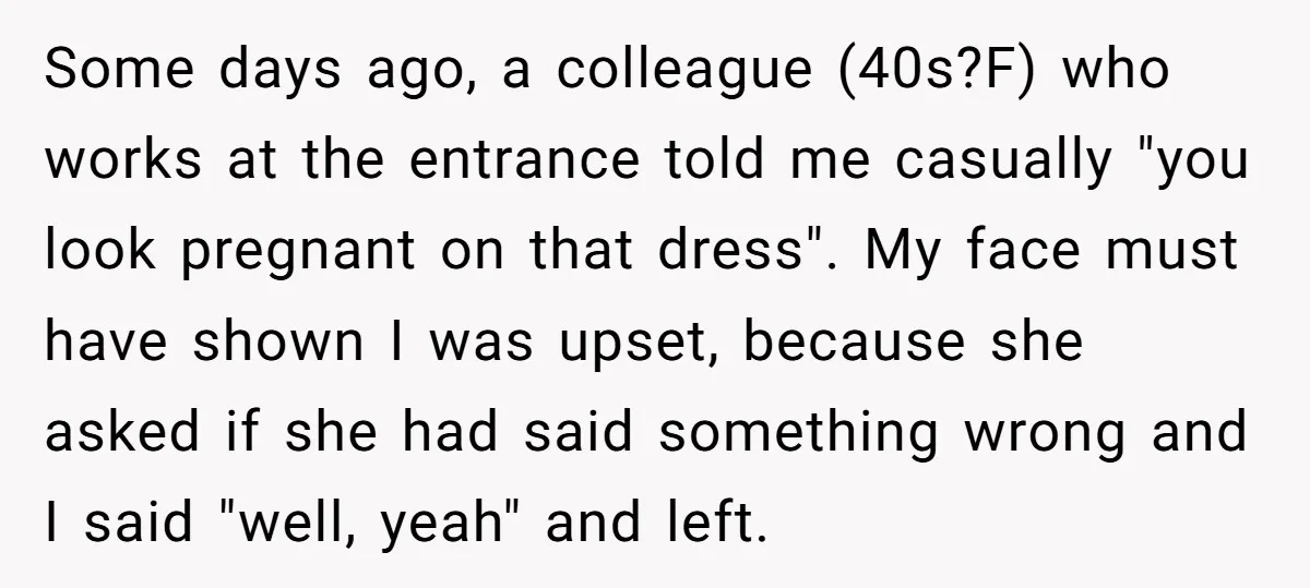 Some days ago, a colleague (40s?F) who works at the entrance told me casually "you look pregnant on that dress". My face must have shown I was upset, because she...