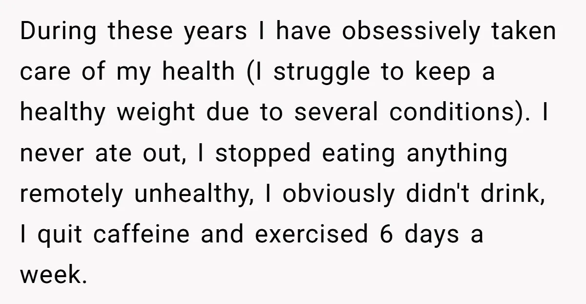 During these years I have obsessively taken care of my health (I struggle to keep a healthy weight due to several conditions). I never ate out, I stopped eating anything...