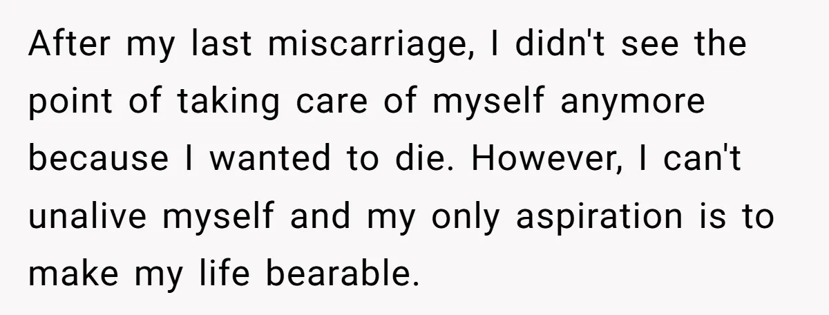 After my last miscarriage, I didn't see the point of taking care of myself anymore because I wanted to die. However, I can't unalive myself and my only aspiration is...