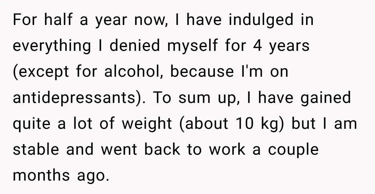 For half a year now, I have indulged in everything I denied myself for 4 years (except for alcohol, because I'm on antidepressants). To sum up, I have gained quite...