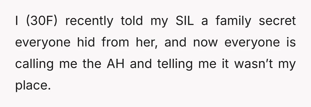 I (30F) recently told my SIL a family secret everyone hid from her, and now everyone is calling me the AH and telling me it wasn’t my place.