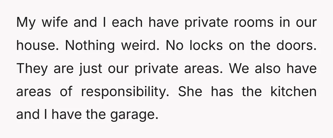 My wife and I each have private rooms in our house. Nothing weird. No locks on the doors. They are just our private areas. We also have areas of responsibility....