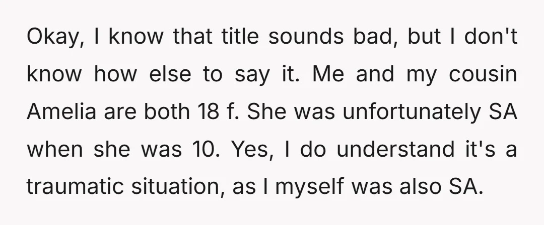 Okay, I know that title sounds bad, but I don't know how else to say it. Me and my cousin Amelia are both 18 f. She was unfortunately SA when...