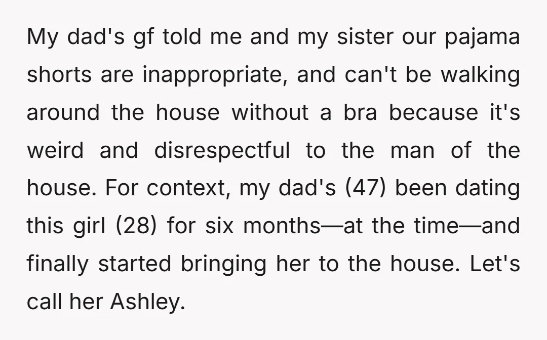 My dad's gf told me and my sister our pajama shorts are inappropriate, and can't be walking around the house without a bra because it's weird and disrespectful to the...