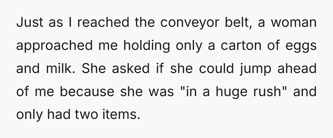 Just as I reached the conveyor belt, a woman approached me holding only a carton of eggs and milk. She asked if she could jump ahead of me because she...