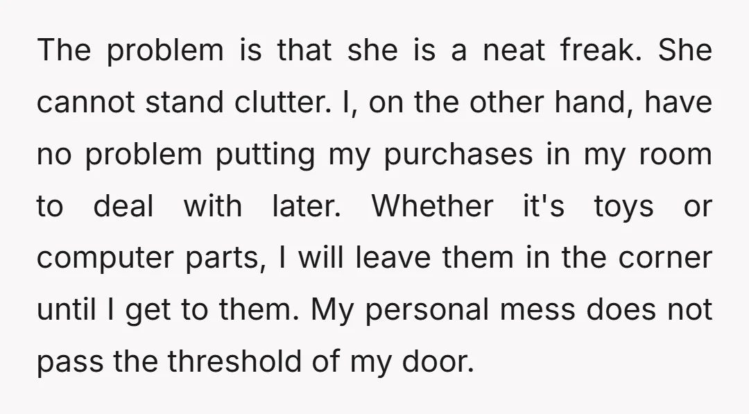 The problem is that she is a neat freak. She cannot stand clutter. I, on the other hand, have no problem putting my purchases in my room to deal with...