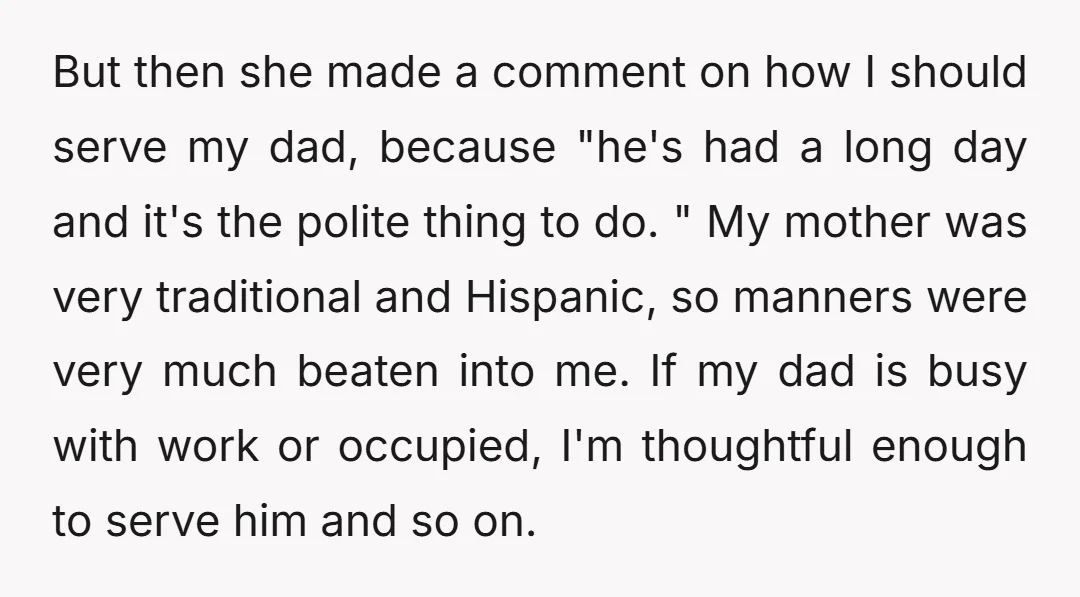 But then she made a comment on how I should serve my dad, because "he's had a long day and it's the polite thing to do. " My mother was...