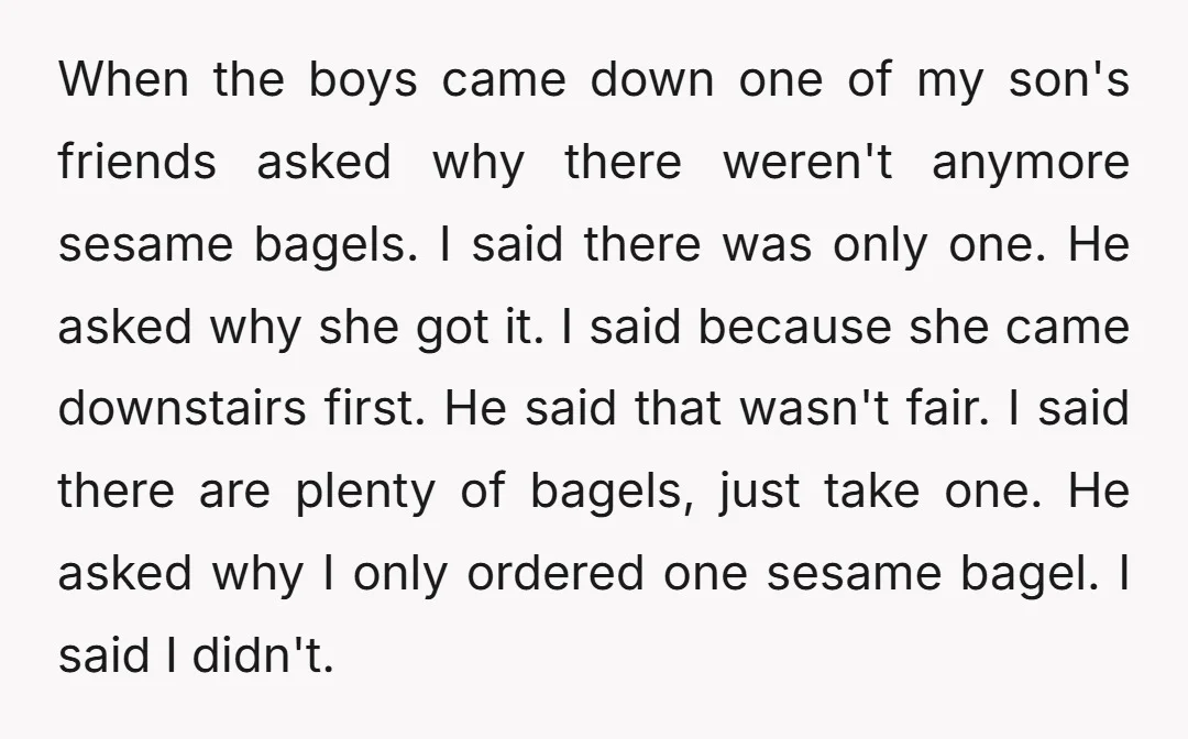 When the boys came down one of my son's friends asked why there weren't anymore sesame bagels. I said there was only one. He asked why she got it. I...