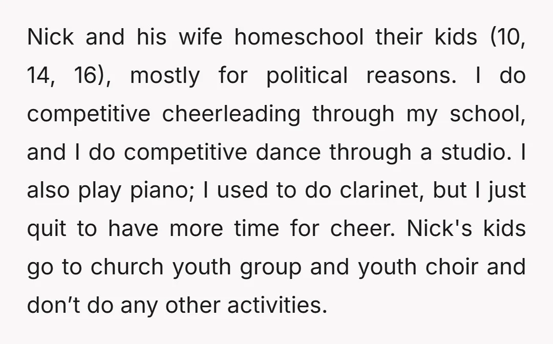 Nick and his wife homeschool their kids (10, 14, 16), mostly for political reasons. I do competitive cheerleading through my school, and I do competitive dance through a studio. I...