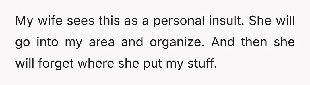 My wife sees this as a personal insult. She will go into my area and organize. And then she will forget where she put my stuff.