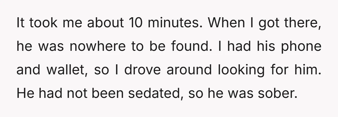 It took me about 10 minutes. When I got there, he was nowhere to be found. I had his phone and wallet, so I drove around looking for him. He...