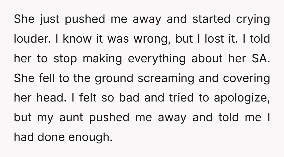 She just pushed me away and started crying louder. I know it was wrong, but I lost it. I told her to stop making everything about her SA. She fell...