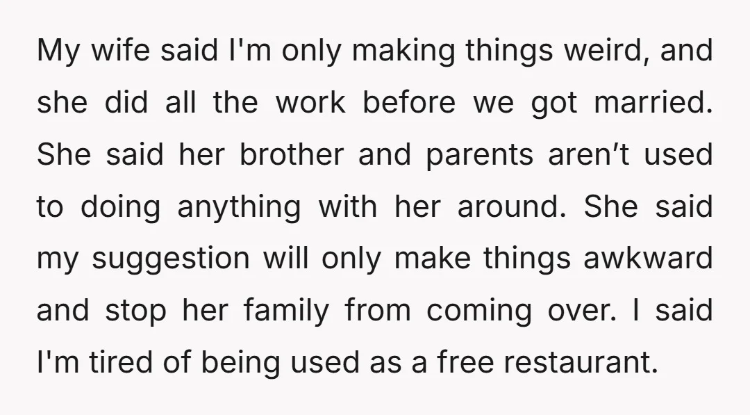 My wife said I'm only making things weird, and she did all the work before we got married. She said her brother and parents aren’t used to doing anything with...