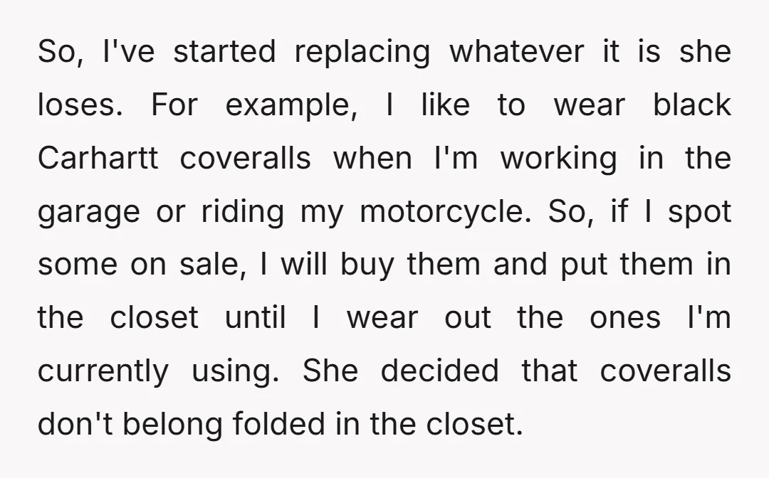 So, I've started replacing whatever it is she loses. For example, I like to wear black Carhartt coveralls when I'm working in the garage or riding my motorcycle. So, if...