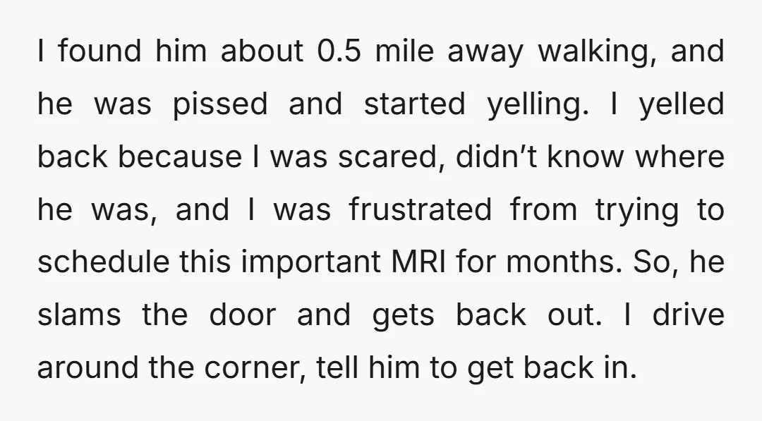 I found him about 0.5 mile away walking, and he was pissed and started yelling. I yelled back because I was scared, didn’t know where he was, and I was...