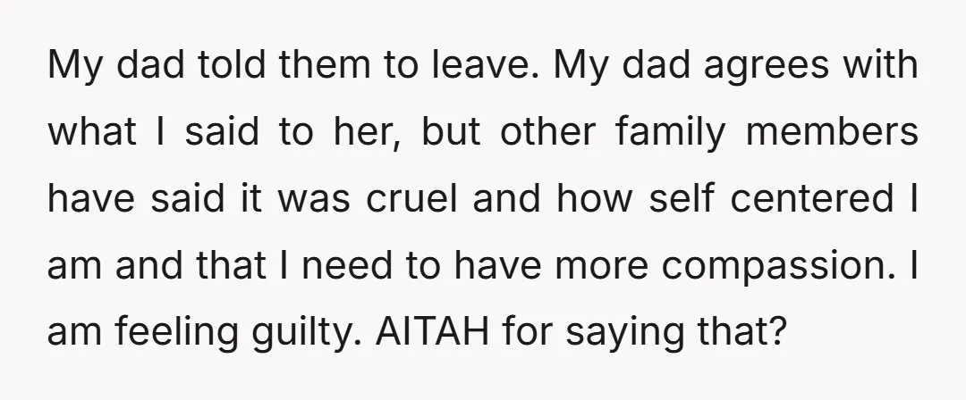 My dad told them to leave. My dad agrees with what I said to her, but other family members have said it was cruel and how self centered I am...