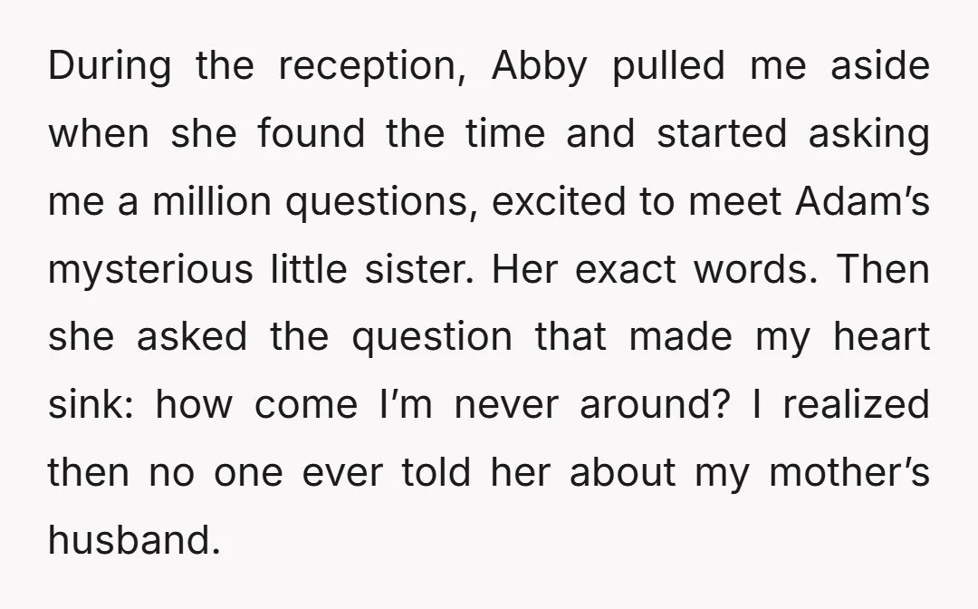 During the reception, Abby pulled me aside when she found the time and started asking me a million questions, excited to meet Adam’s mysterious little sister. Her exact words. Then...