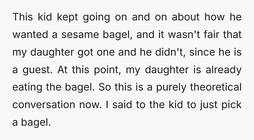 This kid kept going on and on about how he wanted a sesame bagel, and it wasn't fair that my daughter got one and he didn't, since he is a...