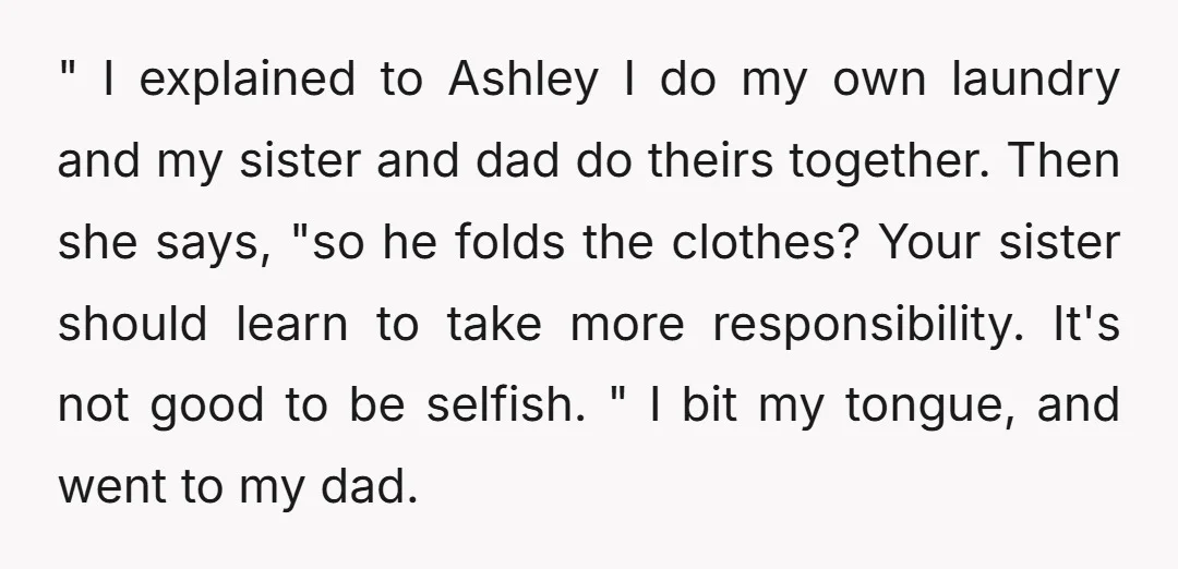 " I explained to Ashley I do my own laundry and my sister and dad do theirs together. Then she says, "so he folds the clothes? Your sister should learn...