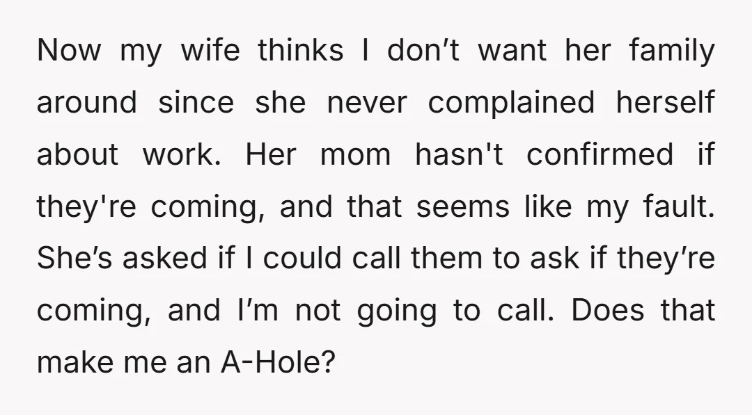 Now my wife thinks I don’t want her family around since she never complained herself about work. Her mom hasn't confirmed if they're coming, and that seems like my fault....