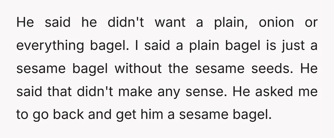 He said he didn't want a plain, onion or everything bagel. I said a plain bagel is just a sesame bagel without the sesame seeds. He said that didn't make...