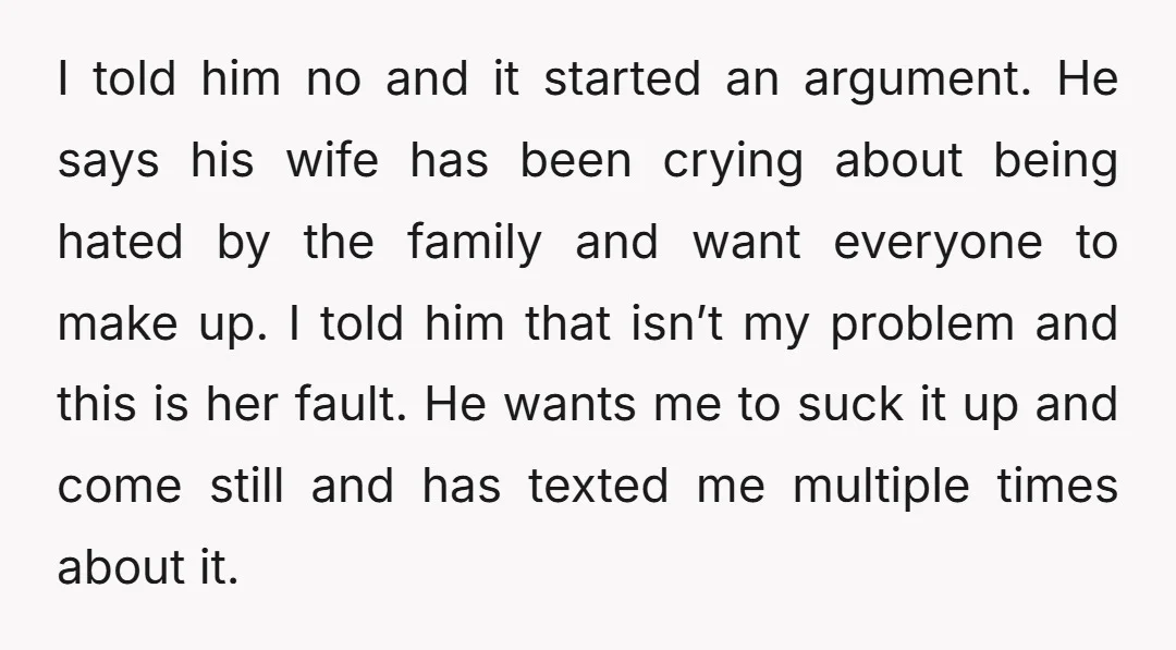 I told him no and it started an argument. He says his wife has been crying about being hated by the family and want everyone to make up. I told...