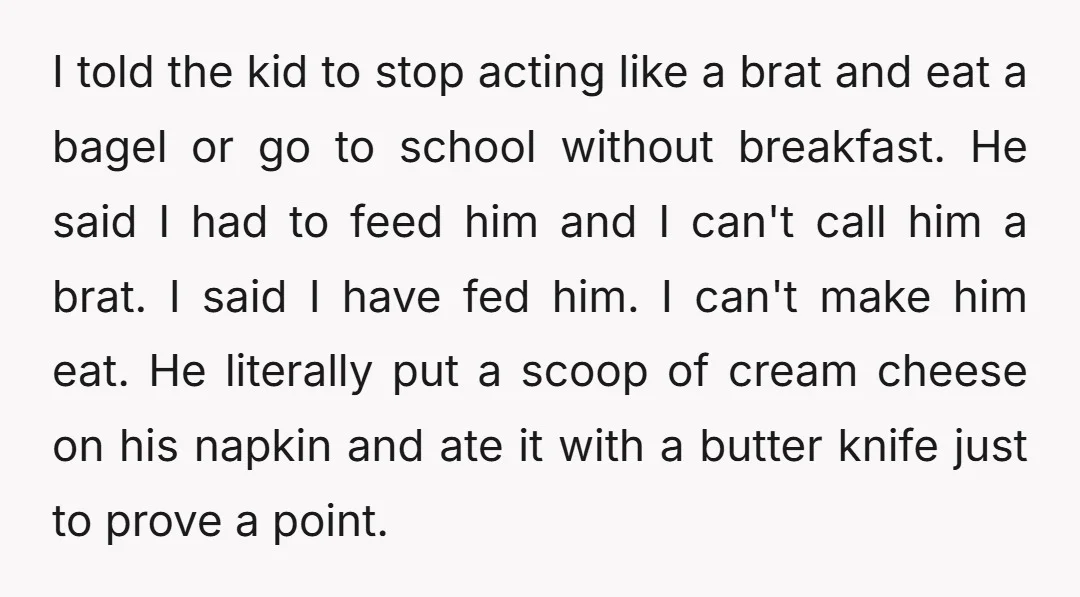 I told the kid to stop acting like a brat and eat a bagel or go to school without breakfast. He said I had to feed him and I can't...