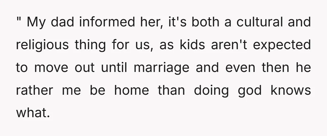 " My dad informed her, it's both a cultural and religious thing for us, as kids aren't expected to move out until marriage and even then he rather me be...