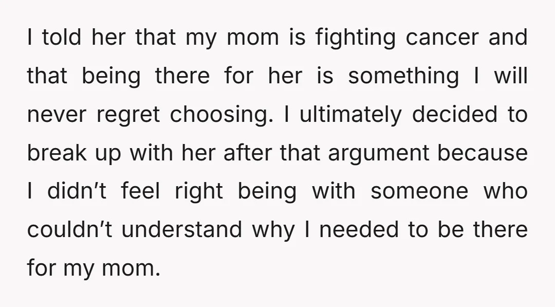 I told her that my mom is fighting cancer and that being there for her is something I will never regret choosing. I ultimately decided to break up with her...