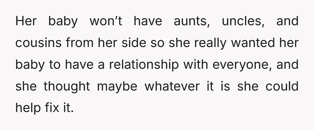 Her baby won’t have aunts, uncles, and cousins from her side so she really wanted her baby to have a relationship with everyone, and she thought maybe whatever it is...