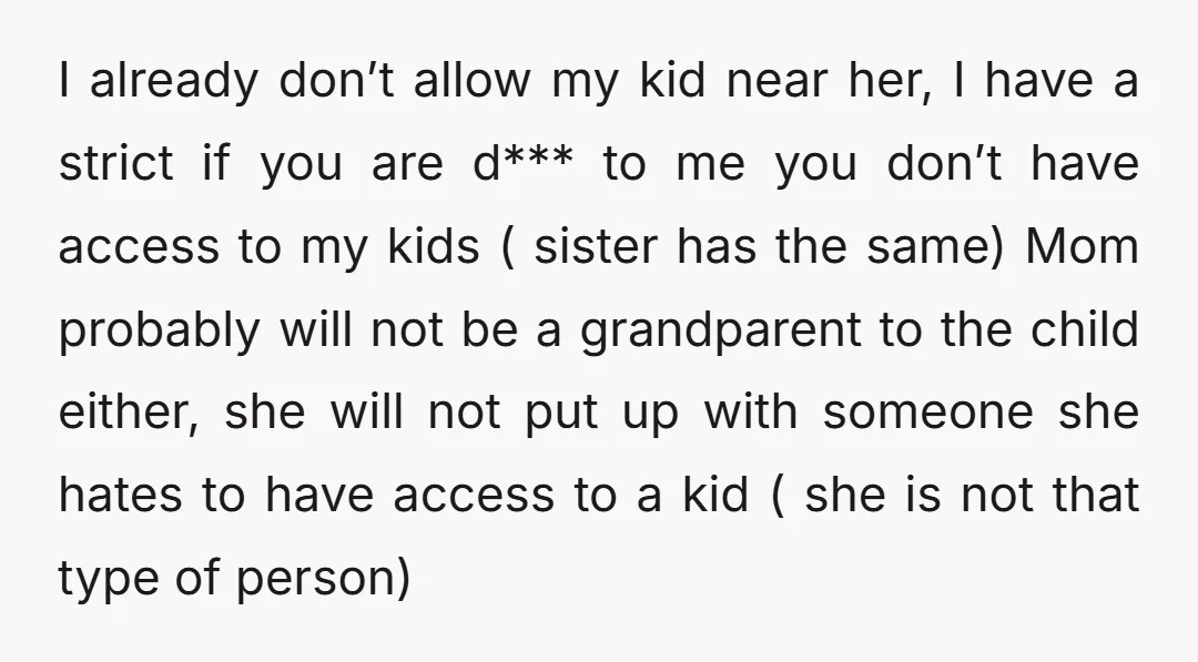I already don’t allow my kid near her, I have a strict if you are d*** to me you don’t have access to my kids ( sister has the same)...