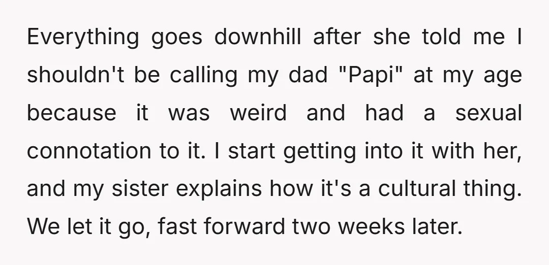 Everything goes downhill after she told me I shouldn't be calling my dad "Papi" at my age because it was weird and had a sexual connotation to it. I start...