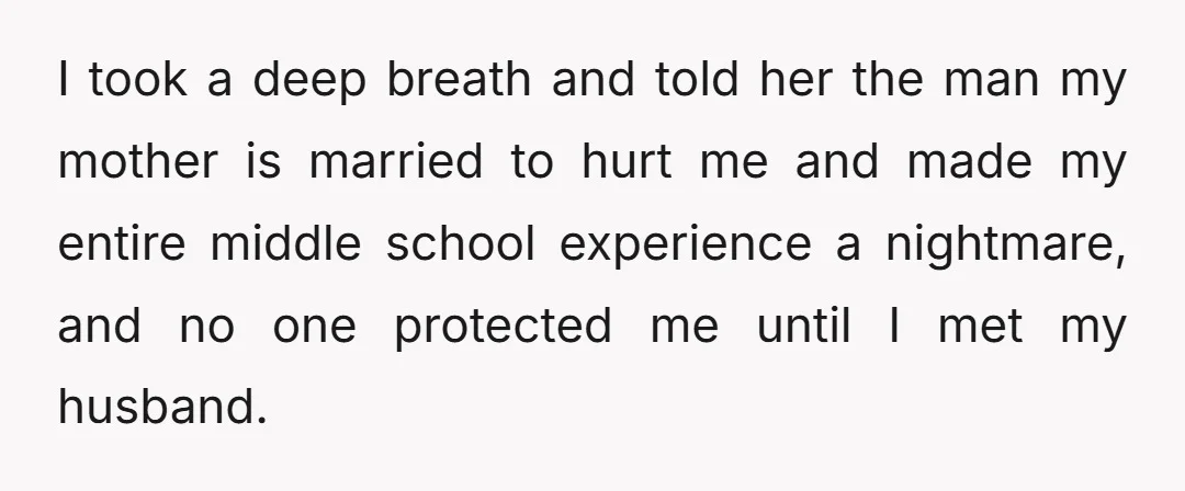 I took a deep breath and told her the man my mother is married to hurt me and made my entire middle school experience a nightmare, and no one protected...