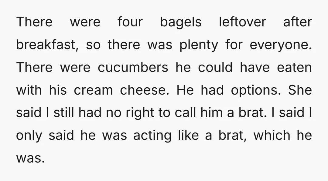 There were four bagels leftover after breakfast, so there was plenty for everyone. There were cucumbers he could have eaten with his cream cheese. He had options. She said I...