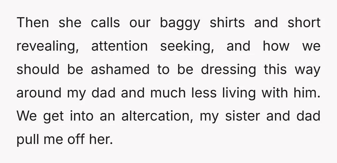 Then she calls our baggy shirts and short revealing, attention seeking, and how we should be ashamed to be dressing this way around my dad and much less living with...