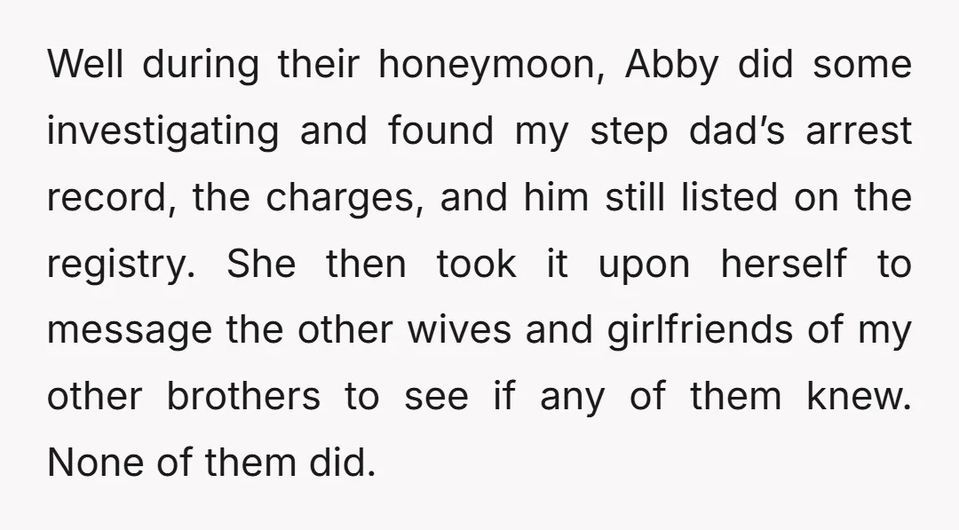 Well during their honeymoon, Abby did some investigating and found my step dad’s arrest record, the charges, and him still listed on the registry. She then took it upon herself...
