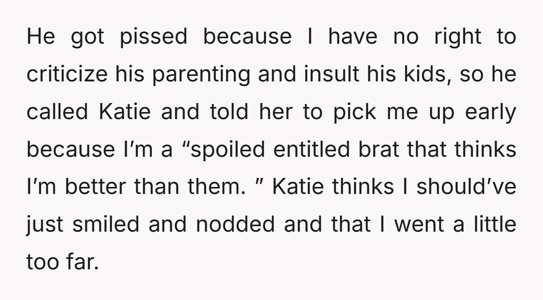 He got pissed because I have no right to criticize his parenting and insult his kids, so he called Katie and told her to pick me up early because I’m...