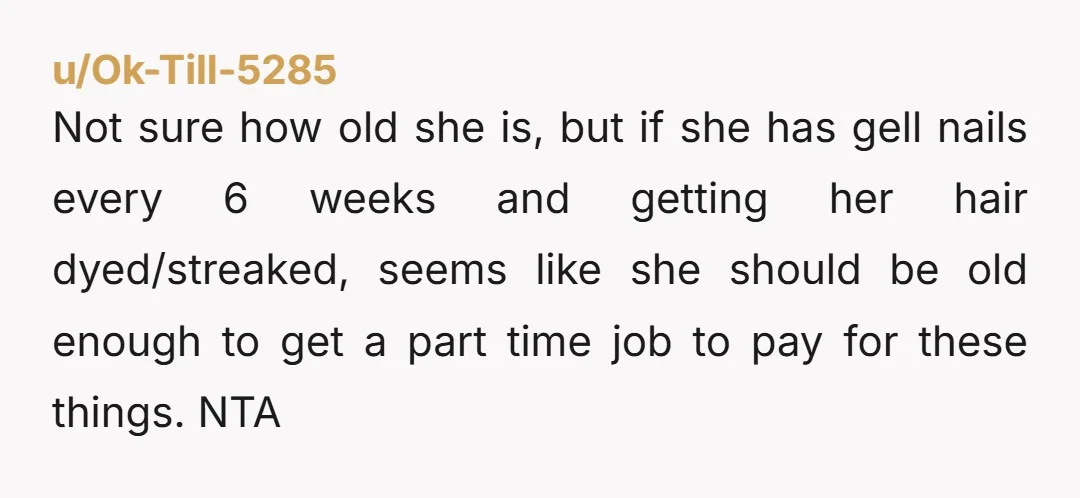 Not sure how old she is, but if she has gell nails every 6 weeks and getting her hair dyed/streaked, seems like she should be old enough to get a...
