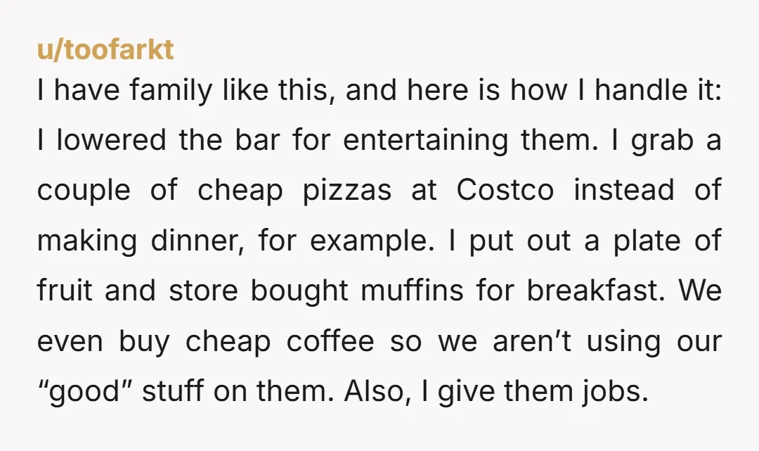 I have family like this, and here is how I handle it: I lowered the bar for entertaining them. I grab a couple of cheap pizzas at Costco instead of...
