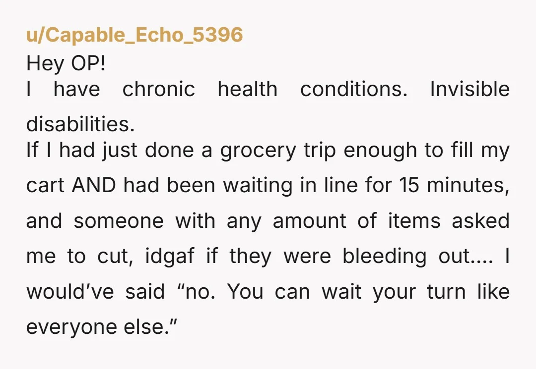 Hey OP! I have chronic health conditions. Invisible disabilities. If I had just done a grocery trip enough to fill my cart AND had been waiting in line for 15...