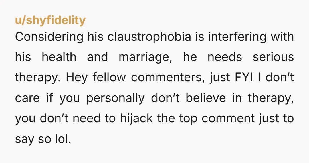 Considering his claustrophobia is interfering with his health and marriage, he needs serious therapy. Hey fellow commenters, just FYI I don’t care if you personally don’t believe in therapy, you...