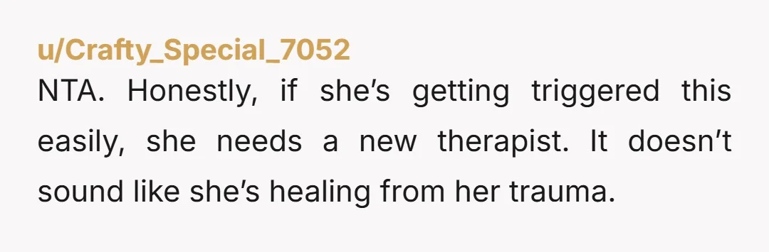 NTA. Honestly, if she’s getting triggered this easily, she needs a new therapist. It doesn’t sound like she’s healing from her trauma.