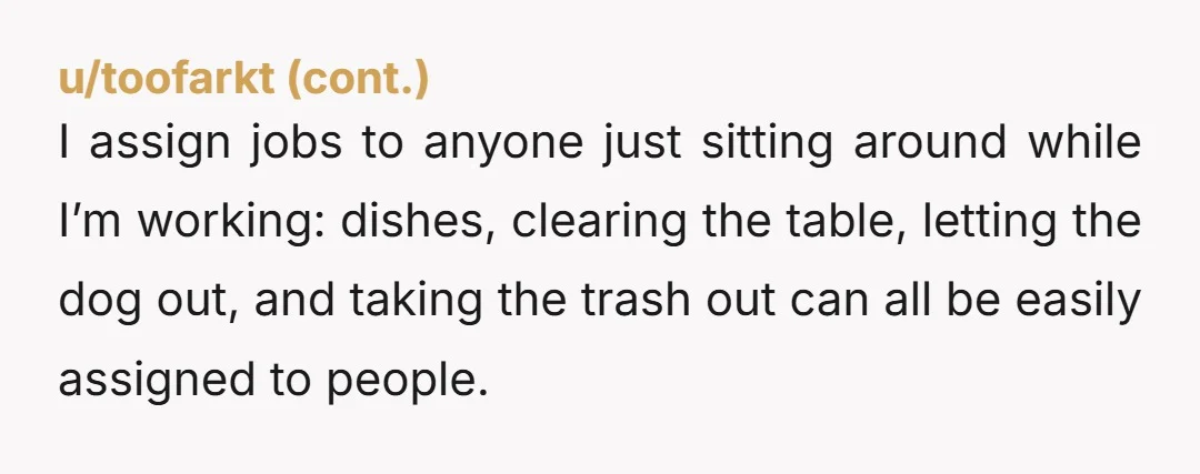 I assign jobs to anyone just sitting around while I’m working: dishes, clearing the table, letting the dog out, and taking the trash out can all be easily assigned to...