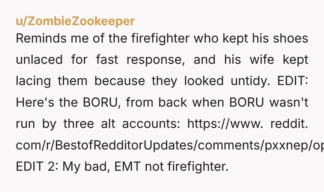 Reminds me of the firefighter who kept his shoes unlaced for fast response, and his wife kept lacing them because they looked untidy. EDIT: Here's the BORU, from back when...
